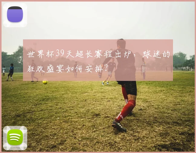世界杯39天超长赛程出炉，球迷的狂欢盛宴如何安排？